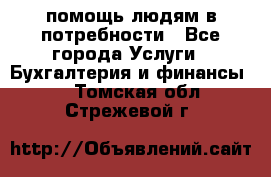 помощь людям в потребности - Все города Услуги » Бухгалтерия и финансы   . Томская обл.,Стрежевой г.